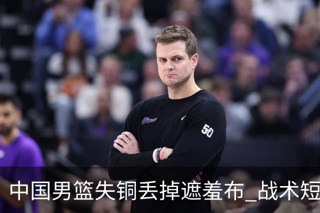 中国男篮失铜丢掉遮羞布 战术短板无解只剩悲情人设？